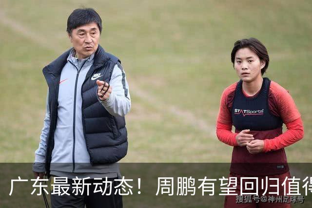 广东最新动态！周鹏有望回归值得培养，朱芳雨或将卸任总经理！