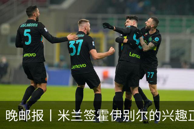 晚邮报丨米兰签霍伊别尔的兴趣正在升温