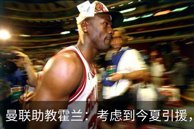 曼联助教霍兰：考虑到今夏引援，本赛季确实让人感到乐观