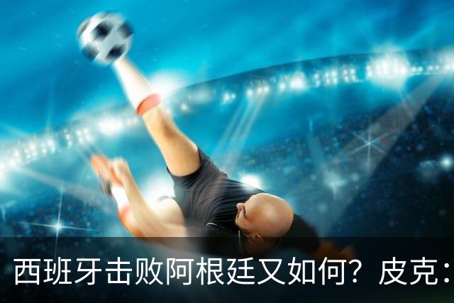 西班牙击败阿根廷又如何？皮克：一场比赛改变不了梅西时代历史的地位