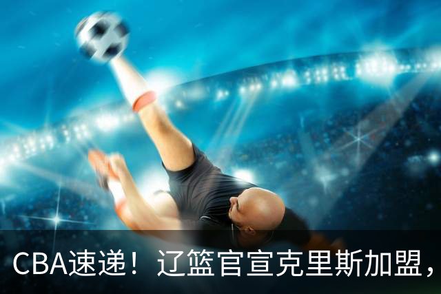 CBA速递！辽篮官宣克里斯加盟，青岛男篮涨薪签约威瑟斯庞，广东男篮追求胡金秋